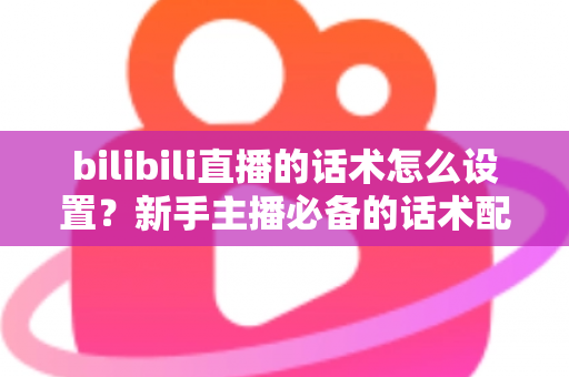 bilibili直播的话术怎么设置?新手主播必备的话术配置全流程与实战技巧详解 bilibili直播的话术怎么设置?新手主播必备的话术配置全流程与实战技巧详解