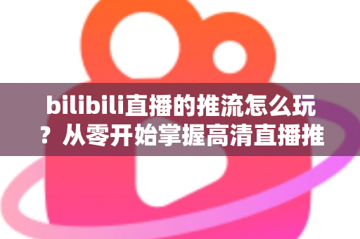 bilibili直播的推流怎么玩？从零开始掌握高清直播推流的完整实战攻略