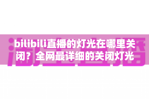 bilibili直播的灯光在哪里关闭？全网最详细的关闭灯光操作指南与常见问题解析