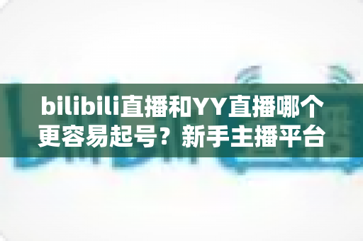 bilibili直播和YY直播哪个更容易起号?新手主播平台选择全维度深度解析 bilibili直播和YY直播哪个更容易起号?新手主播平台选择全维度深度解析