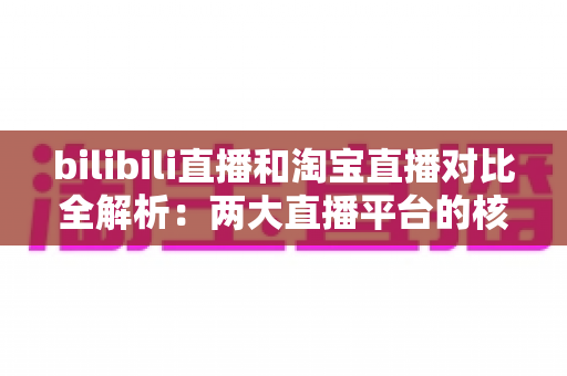 bilibili直播和淘宝直播对比全解析：两大直播平台的核心差异与选型指南