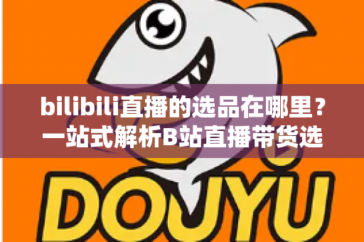 bilibili直播的选品在哪里？一站式解析B站直播带货选品入口与实操全攻略