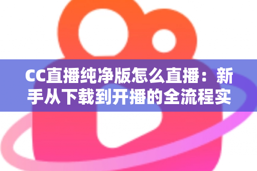 CC直播纯净版怎么直播:新手从下载到开播的全流程实用指南 CC直播纯净版怎么直播:新手从下载到开播的全流程实用指南
