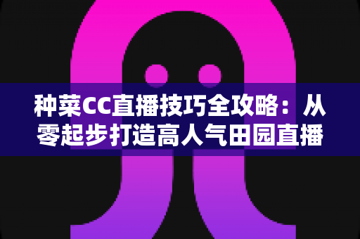 种菜CC直播技巧全攻略:从零起步打造高人气田园直播间的实战秘籍 种菜CC直播技巧全攻略:从零起步打造高人气田园直播间的实战秘籍