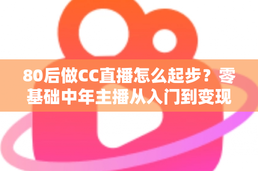 80后做CC直播怎么起步？零基础中年主播从入门到变现的全流程实战指南