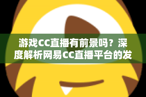 游戏CC直播有前景吗?深度解析网易CC直播平台的发展潜力、机遇与主播成长路径 游戏CC直播有前景吗?深度解析网易CC直播平台的发展潜力、机遇与主播成长路径