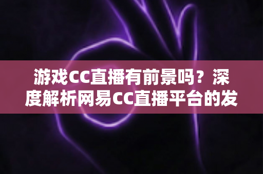 游戏CC直播有前景吗?深度解析网易CC直播平台的发展潜力、机遇与主播成长路径 游戏CC直播有前景吗?深度解析网易CC直播平台的发展潜力、机遇与主播成长路径