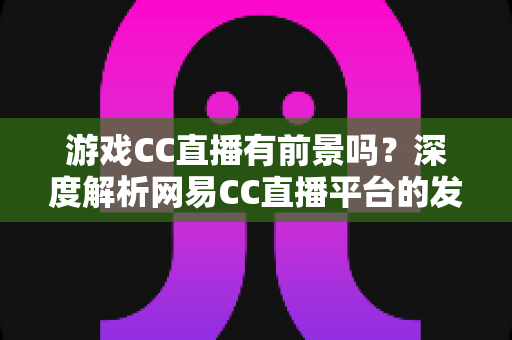游戏CC直播有前景吗?深度解析网易CC直播平台的发展潜力、机遇与主播成长路径 游戏CC直播有前景吗?深度解析网易CC直播平台的发展潜力、机遇与主播成长路径