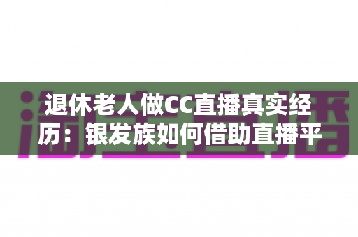退休老人做CC直播真实经历：银发族如何借助直播平台开启人生第二春，收获快乐与收益