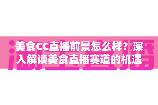 美食CC直播前景怎么样?深入解读美食直播赛道的机遇、挑战与变现路径 美食CC直播前景怎么样?深入解读美食直播赛道的机遇、挑战与变现路径