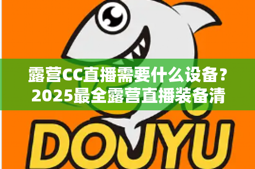 露营CC直播需要什么设备？2025最全露营直播装备清单与实用攻略