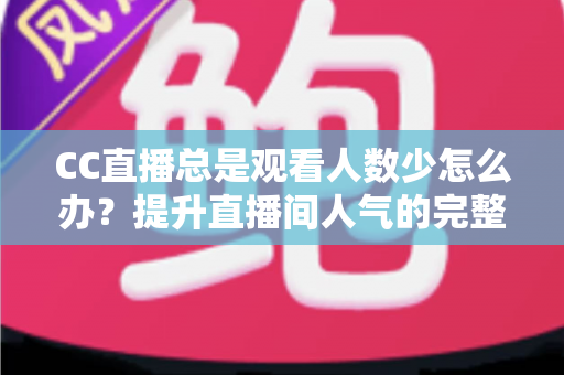 CC直播总是观看人数少怎么办？提升直播间人气的完整实战指南