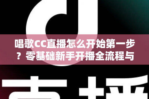 唱歌CC直播怎么开始第一步？零基础新手开播全流程与涨粉实战指南