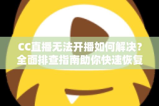 CC直播无法开播如何解决？全面排查指南助你快速恢复直播