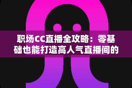 职场CC直播全攻略：零基础也能打造高人气直播间的实战宝典