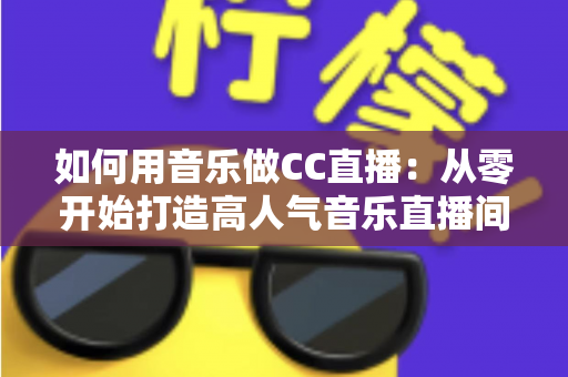 如何用音乐做CC直播：从零开始打造高人气音乐直播间的完整指南