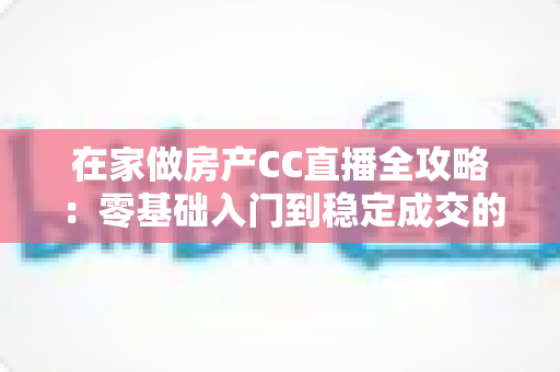 在家做房产CC直播全攻略:零基础入门到稳定成交的实战运营指南 在家做房产CC直播全攻略:零基础入门到稳定成交的实战运营指南