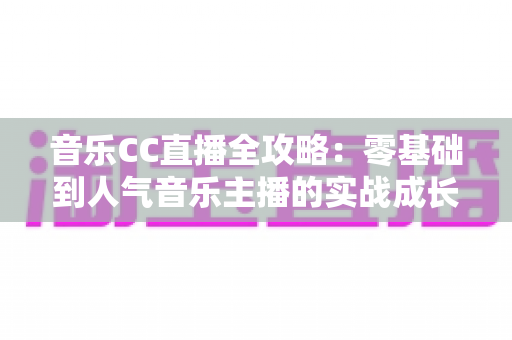 音乐CC直播全攻略:零基础到人气音乐主播的实战成长指南 音乐CC直播全攻略:零基础到人气音乐主播的实战成长指南