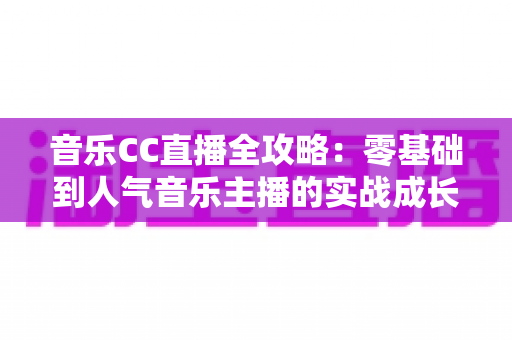 音乐CC直播全攻略：零基础到人气音乐主播的实战成长指南
