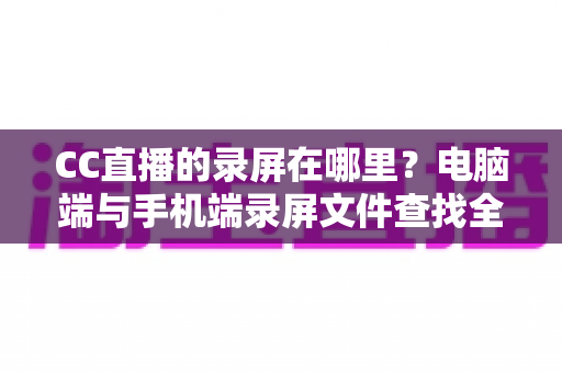 CC直播的录屏在哪里？电脑端与手机端录屏文件查找全攻略，一篇搞定存储路径定位与高效管理技巧