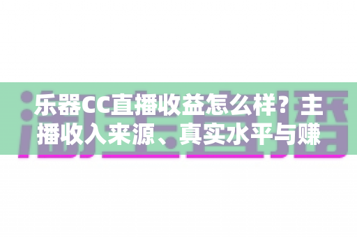 乐器CC直播收益怎么样？主播收入来源、真实水平与赚钱技巧全面解析