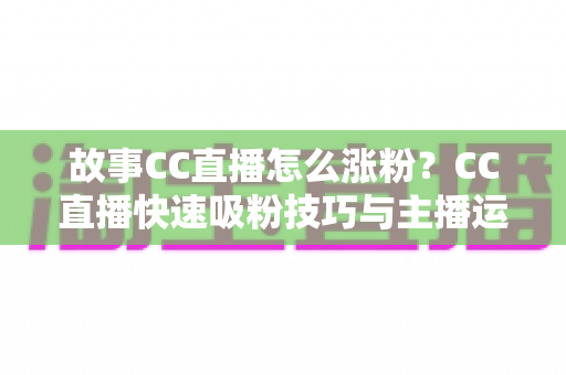 故事CC直播怎么涨粉?CC直播快速吸粉技巧与主播运营实战全攻略 故事CC直播怎么涨粉?CC直播快速吸粉技巧与主播运营实战全攻略