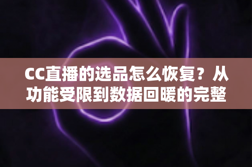 CC直播的选品怎么恢复？从功能受限到数据回暖的完整恢复指南