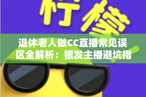 退休老人做CC直播常见误区全解析：银发主播避坑指南，让晚年直播之路越走越顺