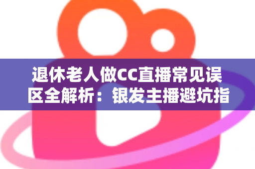 退休老人做CC直播常见误区全解析：银发主播避坑指南，让晚年直播之路越走越顺