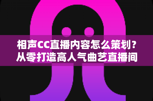 相声CC直播内容怎么策划？从零打造高人气曲艺直播间的实用指南