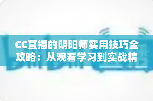 CC直播的阴阳师实用技巧全攻略：从观看学习到实战精通的完整指南