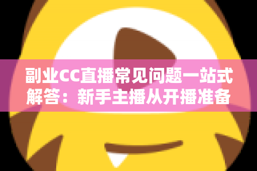 副业CC直播常见问题一站式解答：新手主播从开播准备到稳定变现的完全指南