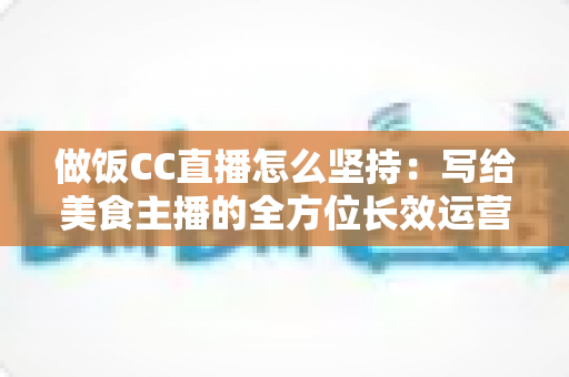做饭CC直播怎么坚持：写给美食主播的全方位长效运营指南