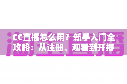 CC直播怎么用？新手入门全攻略：从注册、观看到开播的完整教程详解