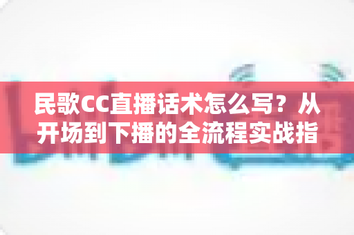 民歌CC直播话术怎么写？从开场到下播的全流程实战指南
