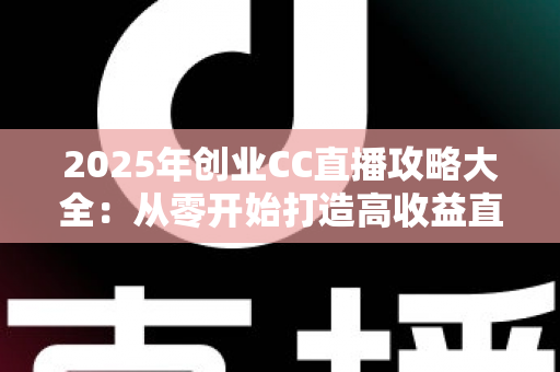 2025年创业CC直播攻略大全：从零开始打造高收益直播事业的实战指南