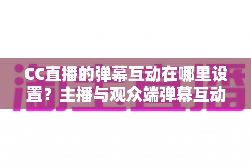 CC直播的弹幕互动在哪里设置？主播与观众端弹幕互动设置全流程指南