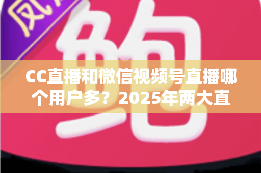 CC直播和微信视频号直播哪个用户多?2025年两大直播平台用户规模与生态深度对比全解析 CC直播和微信视频号直播哪个用户多?2025年两大直播平台用户规模与生态深度对比全解析