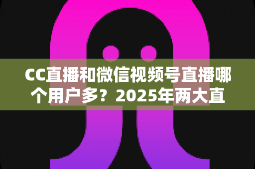 CC直播和微信视频号直播哪个用户多?2025年两大直播平台用户规模与生态深度对比全解析 CC直播和微信视频号直播哪个用户多?2025年两大直播平台用户规模与生态深度对比全解析
