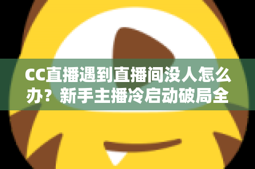 CC直播遇到直播间没人怎么办？新手主播冷启动破局全攻略，快速提升人气与粉丝黏性