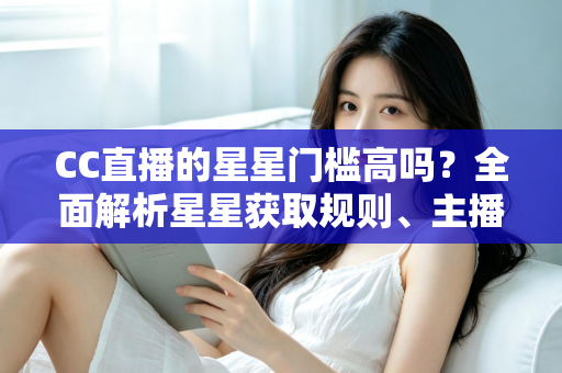 CC直播的星星门槛高吗？全面解析星星获取规则、主播成长路径与快速进阶指南