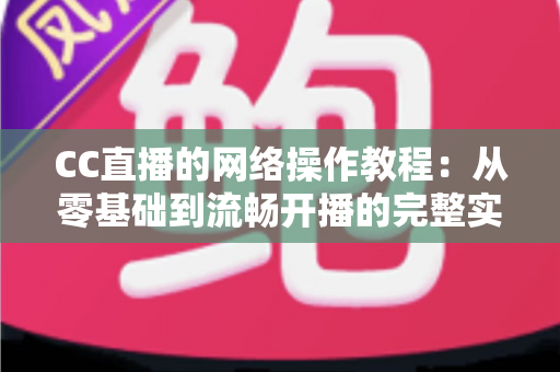 CC直播的网络操作教程：从零基础到流畅开播的完整实操指南