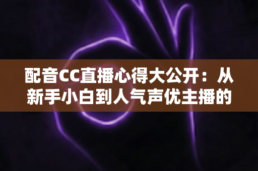 配音CC直播心得大公开:从新手小白到人气声优主播的实战技巧与避坑指南全解析 配音CC直播心得大公开:从新手小白到人气声优主播的实战技巧与避坑指南全解析