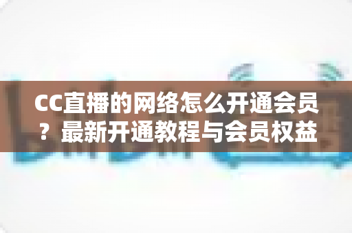 CC直播的网络怎么开通会员？最新开通教程与会员权益一站式解读