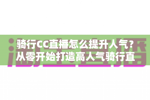 骑行CC直播怎么提升人气？从零开始打造高人气骑行直播间的完整实战指南