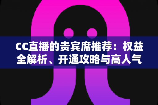 CC直播的贵宾席推荐：权益全解析、开通攻略与高人气直播间挑选指南