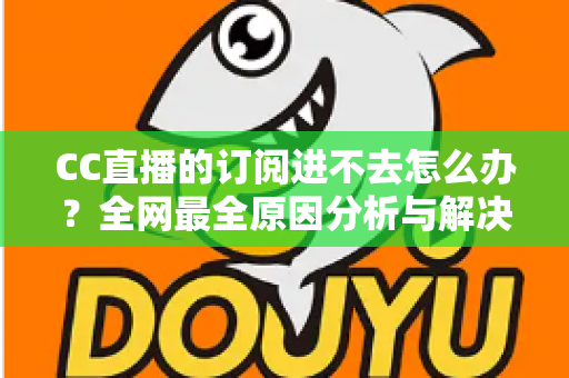 CC直播的订阅进不去怎么办？全网最全原因分析与解决方法一览