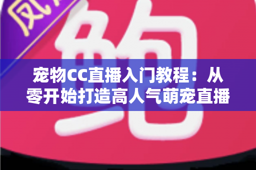 宠物CC直播入门教程：从零开始打造高人气萌宠直播间的完整指南
