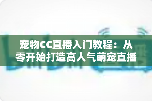 宠物CC直播入门教程：从零开始打造高人气萌宠直播间的完整指南