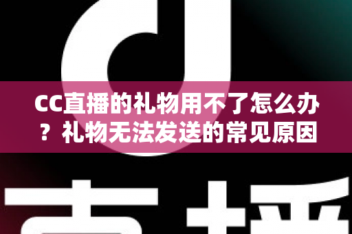 CC直播的礼物用不了怎么办?礼物无法发送的常见原因与全流程解决指南 CC直播的礼物用不了怎么办?礼物无法发送的常见原因与全流程解决指南